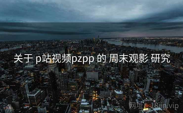 关于 p站视频pzpp 的 周末观影 研究
