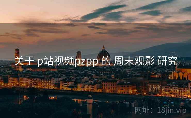 关于 p站视频pzpp 的 周末观影 研究