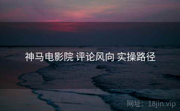 神马电影院 评论风向 实操路径