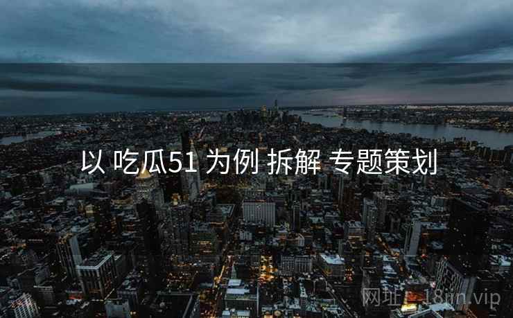 以 吃瓜51 为例 拆解 专题策划
