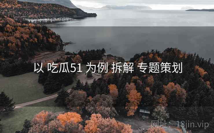 以 吃瓜51 为例 拆解 专题策划