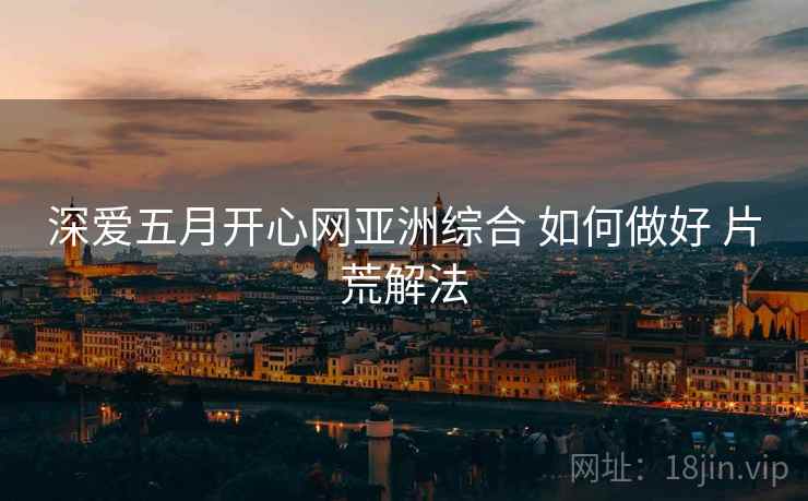 深爱五月开心网亚洲综合 如何做好 片荒解法