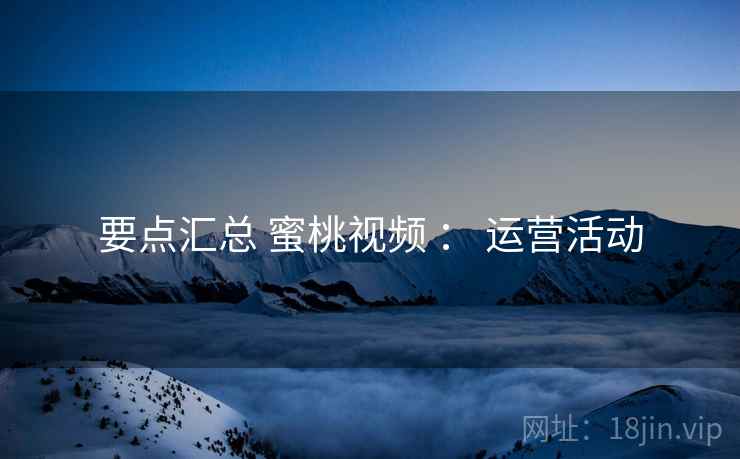要点汇总 蜜桃视频 ： 运营活动