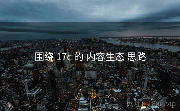 围绕 17c 的 内容生态 思路