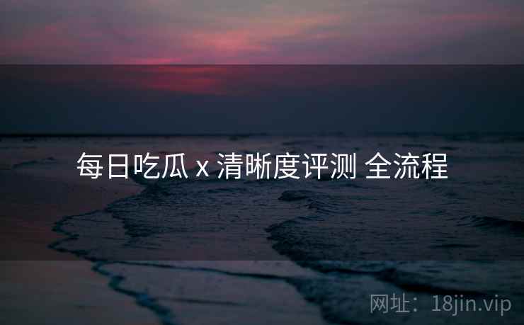 每日吃瓜 x 清晰度评测 全流程 每日吃瓜 x 清晰度评测 全流程