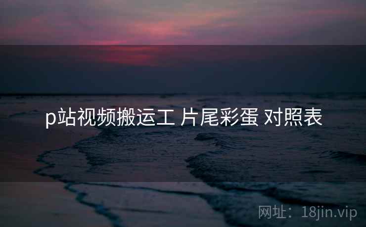 p站视频搬运工 片尾彩蛋 对照表 p站视频搬运工 片尾彩蛋 对照表