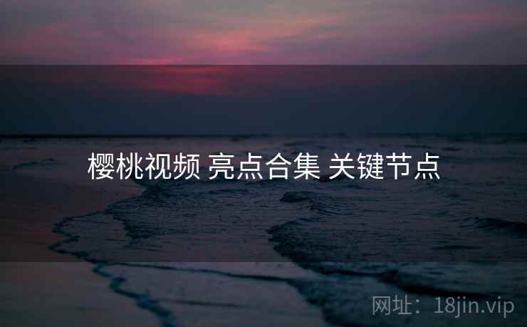 樱桃视频 亮点合集 关键节点 樱桃视频 亮点合集 关键节点